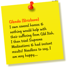 Glenda (Brisbane) I own several horses & nothing would help with their suffering from Qld Itch. I then tried Supreme Medications & had instant results! Needless to say, I am very happy....